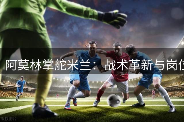 阿莫林掌舵米兰：战术革新与岗位竞聘同步推进